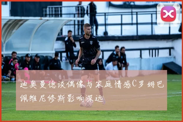 迪奥曼德谈偶像与家庭情感C罗姆巴佩维尼修斯影响深远