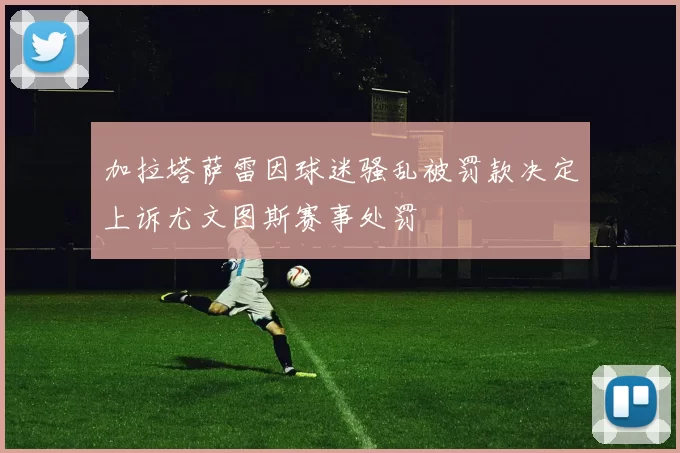 加拉塔萨雷因球迷骚乱被罚款决定上诉尤文图斯赛事处罚