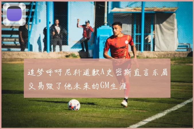 追梦呼吁尼科道歉A史密斯直言东眉交易毁了他未来的GM生涯