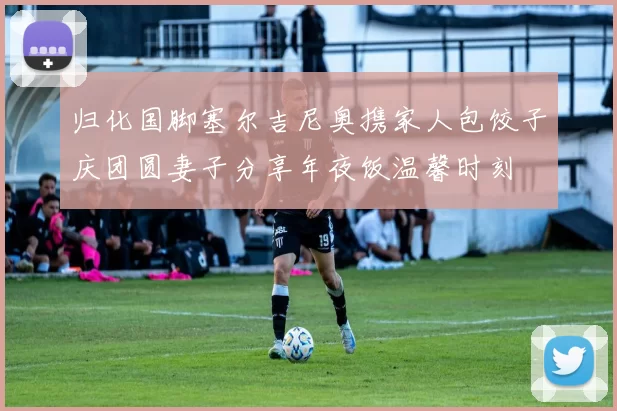 归化国脚塞尔吉尼奥携家人包饺子庆团圆妻子分享年夜饭温馨时刻