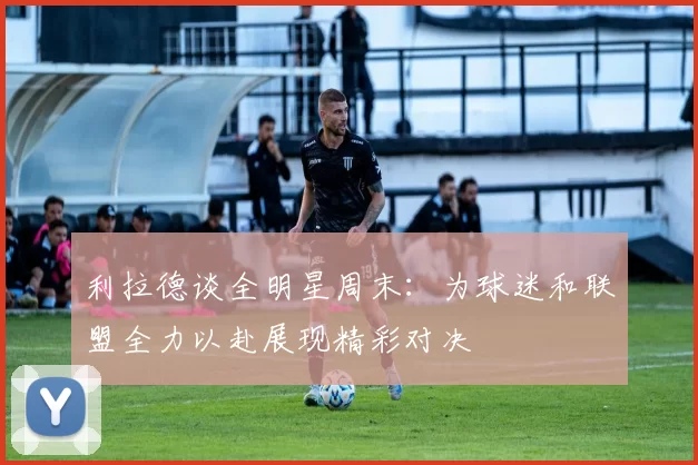 利拉德谈全明星周末：为球迷和联盟全力以赴展现精彩对决