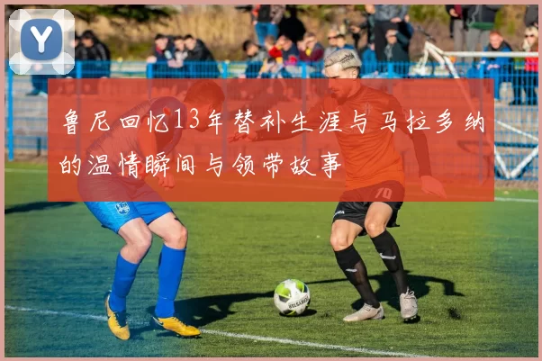 鲁尼回忆13年替补生涯与马拉多纳的温情瞬间与领带故事
