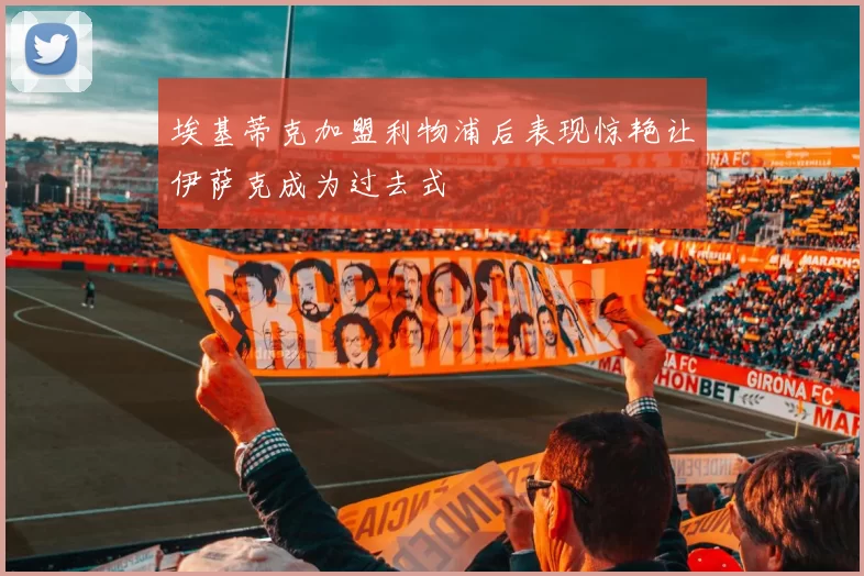 埃基蒂克加盟利物浦后表现惊艳让伊萨克成为过去式